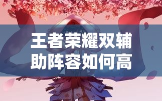 王者榮耀雙輔助陣容如何高效配合？實(shí)戰中怎樣利用雙增益實(shí)現團戰致勝？（41字）