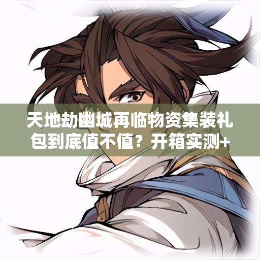 天地劫幽城再臨物資集裝禮包到底值不值？開(kāi)箱實(shí)測+戰力飆升攻略！